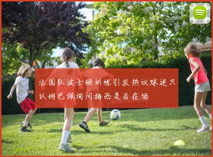 法国队波士顿训练引发热议球迷只认姆巴佩询问梅西是否在场