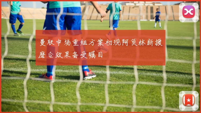 曼联中场重组方案初现阿莫林新援磨合效果备受瞩目