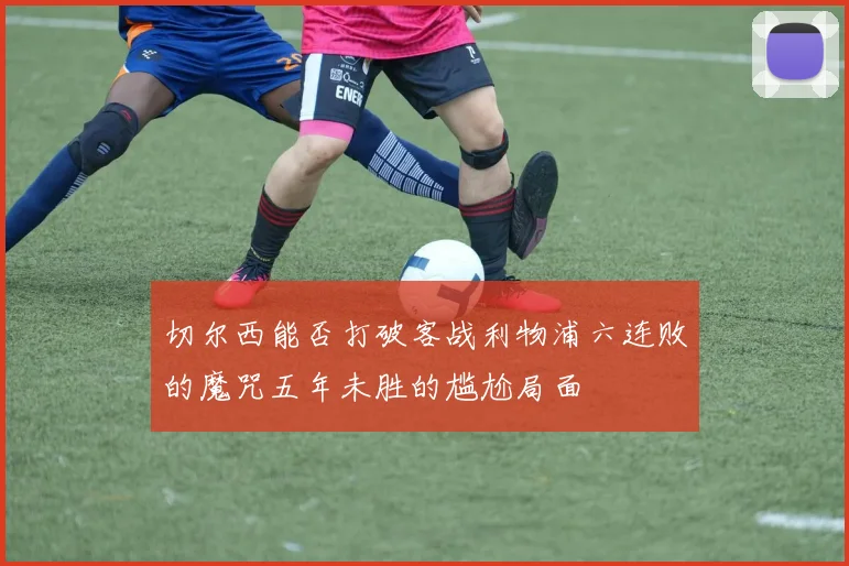 切尔西能否打破客战利物浦六连败的魔咒五年未胜的尴尬局面