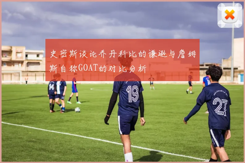 史密斯谈论乔丹科比的谦逊与詹姆斯自称GOAT的对比分析