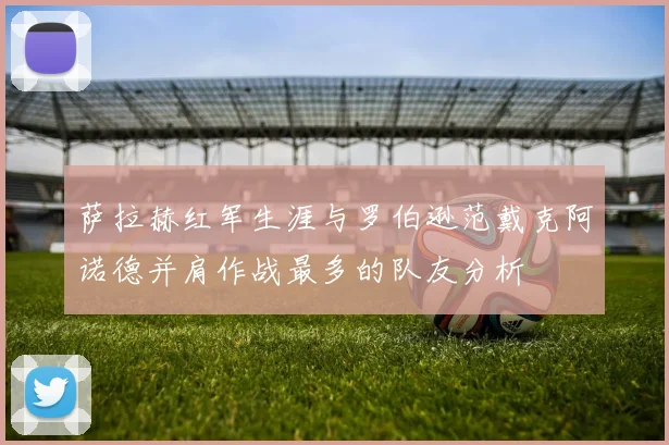 萨拉赫红军生涯与罗伯逊范戴克阿诺德并肩作战最多的队友分析