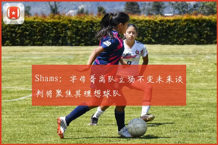 Shams：字母哥离队立场不变未来谈判将聚焦其理想球队