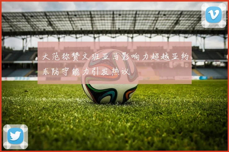 大范称赞文班亚马影响力超越亚约东防守能力引发热议