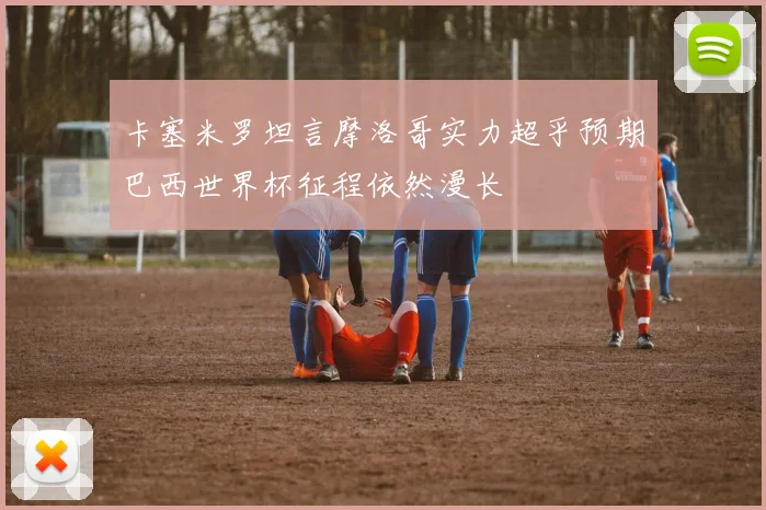 卡塞米罗坦言摩洛哥实力超乎预期巴西世界杯征程依然漫长