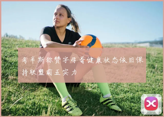 考辛斯称赞字母哥健康状态依旧保持联盟前五实力