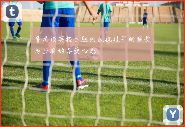鲁尼谈英格兰胜利庆祝过早的感受与应有的享受心态