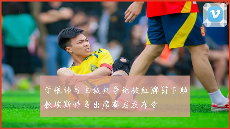 于根伟与主裁判争论被红牌罚下助教埃斯特乌出席赛后发布会