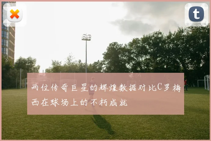 两位传奇巨星的辉煌数据对比C罗梅西在球场上的不朽成就