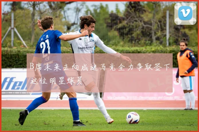 B席未来去向成谜马竞全力争取签下这位明星球员