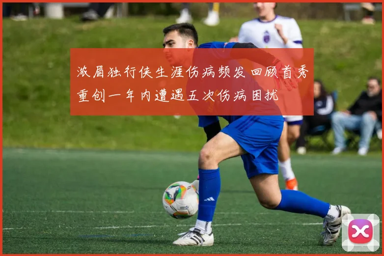 浓眉独行侠生涯伤病频发回顾首秀重创一年内遭遇五次伤病困扰