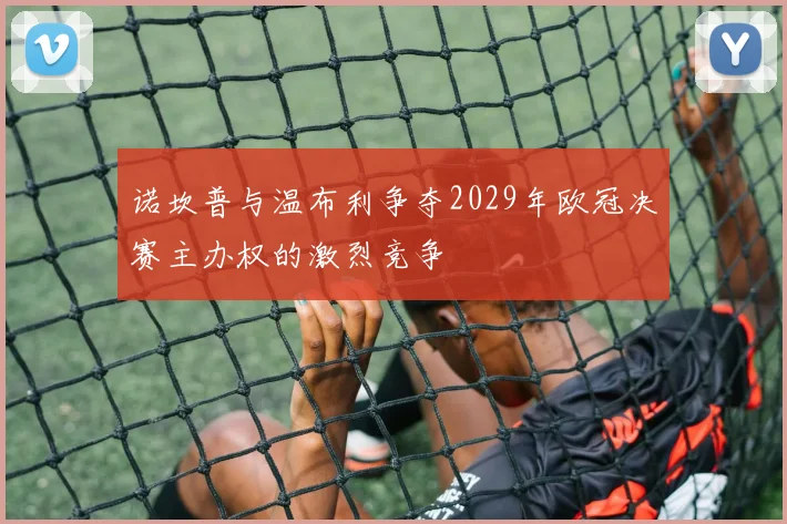 诺坎普与温布利争夺2029年欧冠决赛主办权的激烈竞争