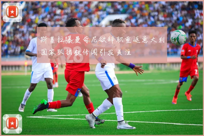 斯基拉曝曼奇尼欲辞职重返意大利国家队执教传闻引发关注