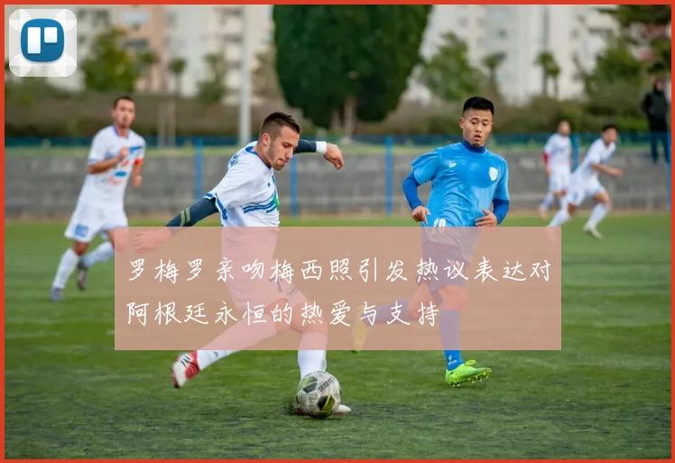 罗梅罗亲吻梅西照引发热议表达对阿根廷永恒的热爱与支持