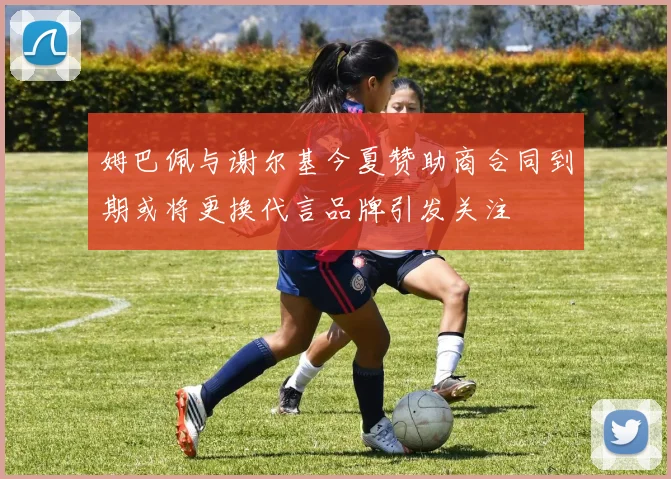 姆巴佩与谢尔基今夏赞助商合同到期或将更换代言品牌引发关注