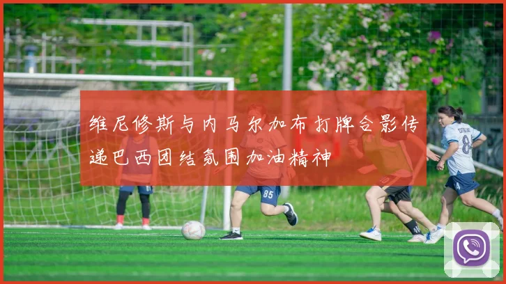维尼修斯与内马尔加布打牌合影传递巴西团结氛围加油精神
