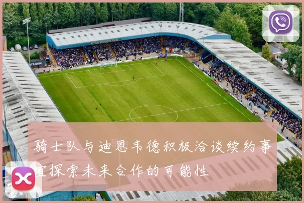 骑士队与迪恩韦德积极洽谈续约事宜探索未来合作的可能性