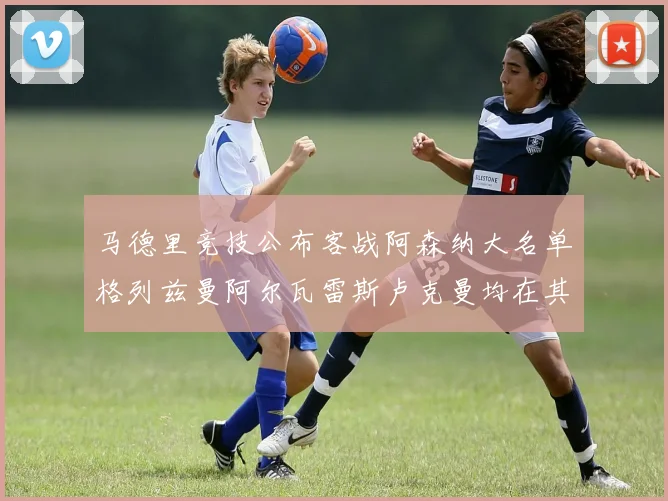 马德里竞技公布客战阿森纳大名单格列兹曼阿尔瓦雷斯卢克曼均在其中