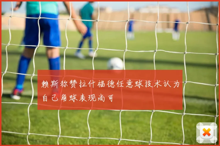 赖斯称赞拉什福德任意球技术认为自己角球表现尚可