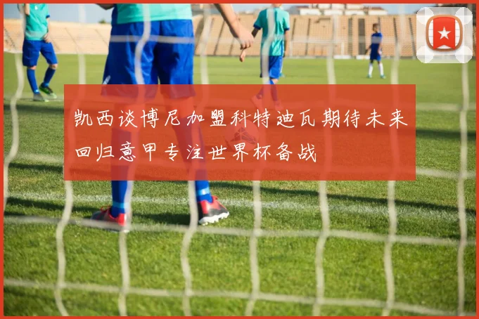 凯西谈博尼加盟科特迪瓦期待未来回归意甲专注世界杯备战