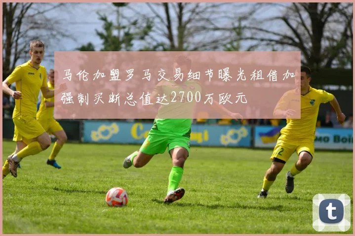 马伦加盟罗马交易细节曝光租借加强制买断总值达2700万欧元