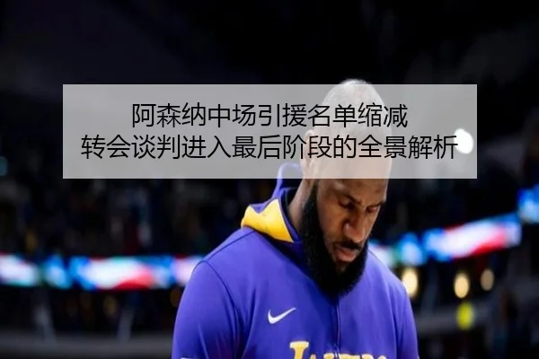 阿森纳中场引援名单缩减 转会谈判进入最后阶段的全景解析